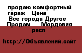 продаю комфортный гараж › Цена ­ 270 000 - Все города Другое » Продам   . Мордовия респ.